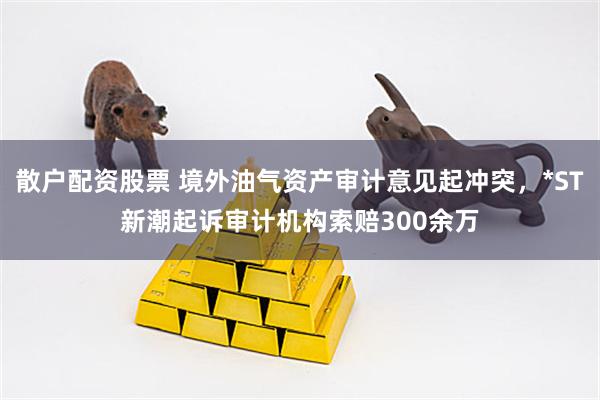 散户配资股票 境外油气资产审计意见起冲突，*ST新潮起诉审计机构索赔300余万