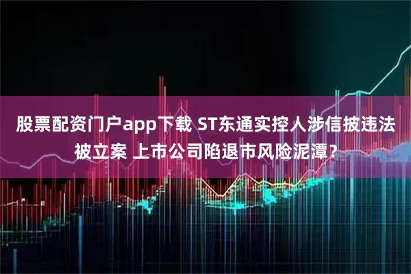 股票配资门户app下载 ST东通实控人涉信披违法被立案 上市公司陷退市风险泥潭？