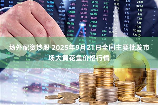 场外配资炒股 2025年9月21日全国主要批发市场大黄花鱼价格行情
