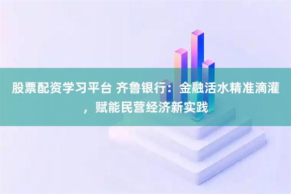 股票配资学习平台 齐鲁银行：金融活水精准滴灌，赋能民营经济新实践