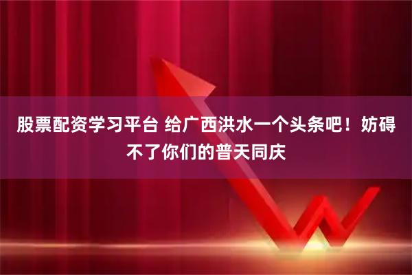 股票配资学习平台 给广西洪水一个头条吧！妨碍不了你们的普天同庆