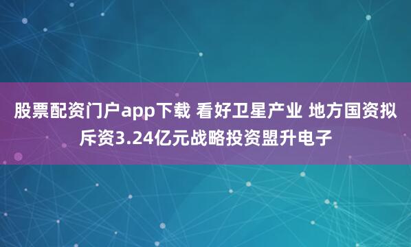 股票配资门户app下载 看好卫星产业 地方国资拟斥资3.24亿元战略投资盟升电子