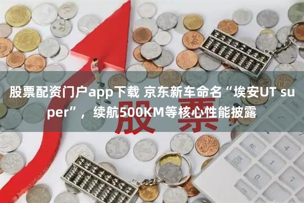 股票配资门户app下载 京东新车命名“埃安UT super”,续航500KM等核心性能披露