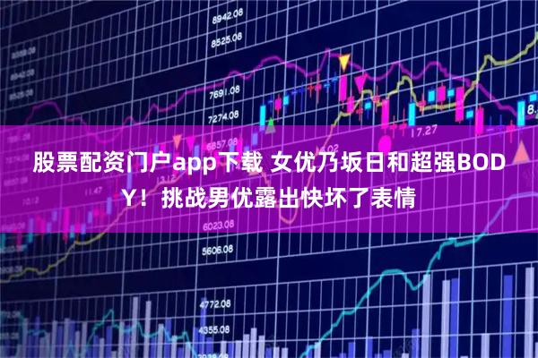 股票配资门户app下载 女优乃坂日和超强BODY！挑战男优露出快坏了表情