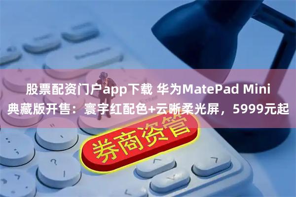 股票配资门户app下载 华为MatePad Mini典藏版开售：寰宇红配色+云晰柔光屏，5999元起