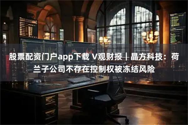 股票配资门户app下载 V观财报｜晶方科技：荷兰子公司不存在控制权被冻结风险
