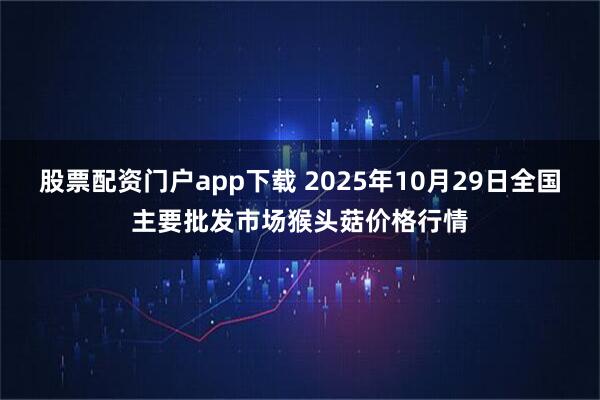 股票配资门户app下载 2025年10月29日全国主要批发市场猴头菇价格行情