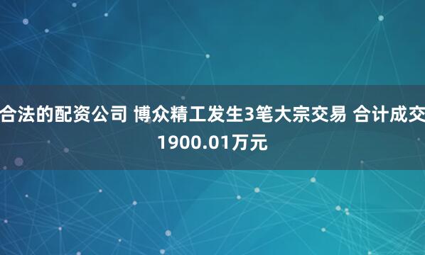 合法的配资公司 博众精工发生3笔大宗交易 合计成交1900.01万元