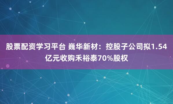 股票配资学习平台 巍华新材：控股子公司拟1.54亿元收购禾裕泰70%股权