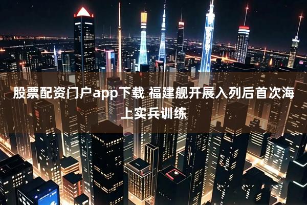 股票配资门户app下载 福建舰开展入列后首次海上实兵训练