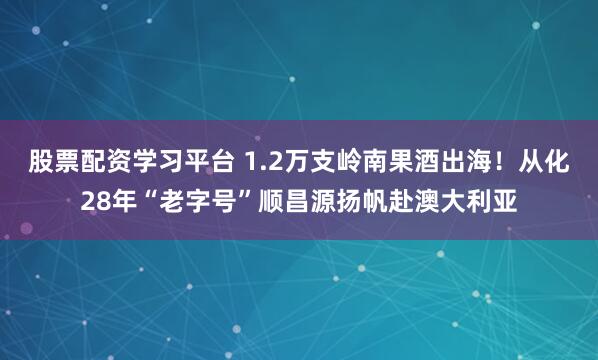 股票配资学习平台 1.2万支岭南果酒出海！从化28年“老字号”顺昌源扬帆赴澳大利亚