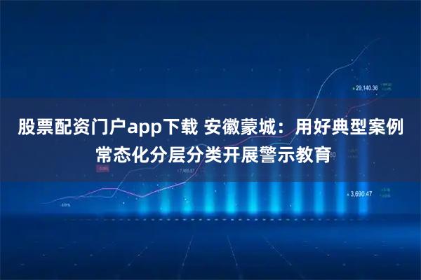 股票配资门户app下载 安徽蒙城：用好典型案例 常态化分层分类开展警示教育