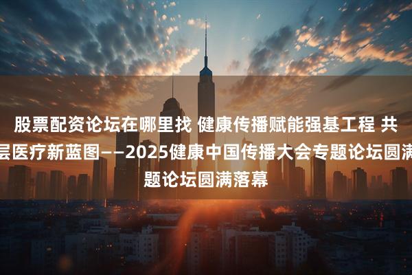 股票配资论坛在哪里找 健康传播赋能强基工程 共绘基层医疗新蓝图——2025健康中国传播大会专题论坛圆满落幕