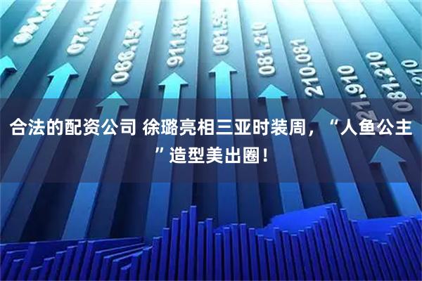 合法的配资公司 徐璐亮相三亚时装周，“人鱼公主”造型美出圈！