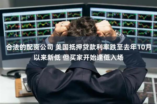 合法的配资公司 美国抵押贷款利率跌至去年10月以来新低 但买家开始逢低入场