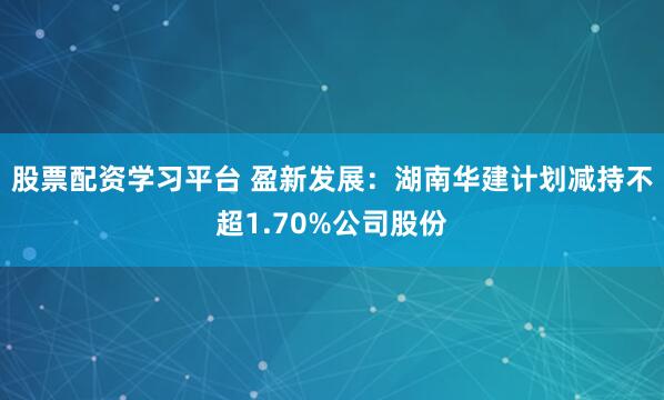 股票配资学习平台 盈新发展：湖南华建计划减持不超1.70%公司股份