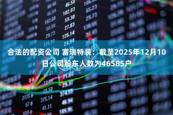 合法的配资公司 富瑞特装：截至2025年12月10日公司股东人数为46585户