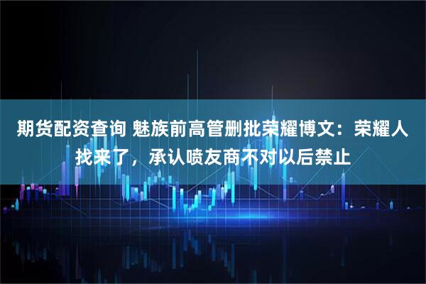 期货配资查询 魅族前高管删批荣耀博文：荣耀人找来了，承认喷友商不对以后禁止