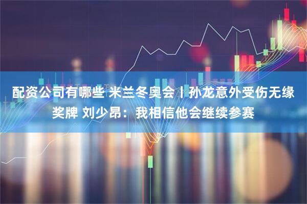 配资公司有哪些 米兰冬奥会丨孙龙意外受伤无缘奖牌 刘少昂：我相信他会继续参赛
