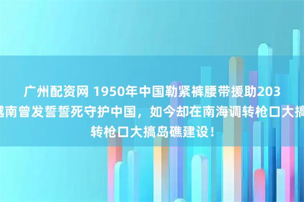 广州配资网 1950年中国勒紧裤腰带援助203亿美金，越南曾发誓誓死守护中国，如今却在南海调转枪口大搞岛礁建设！