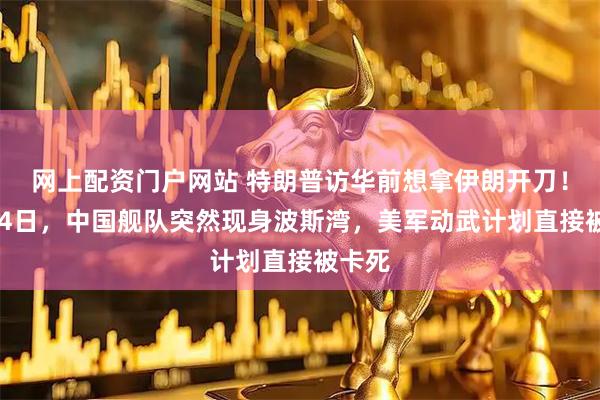 网上配资门户网站 特朗普访华前想拿伊朗开刀！2月24日，中国舰队突然现身波斯湾，美军动武计划直接被卡死