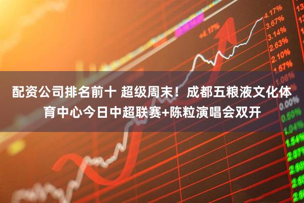 配资公司排名前十 超级周末！成都五粮液文化体育中心今日中超联赛+陈粒演唱会双开