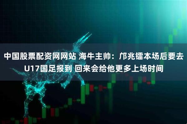 中国股票配资网网站 海牛主帅：邝兆镭本场后要去U17国足报到 回来会给他更多上场时间