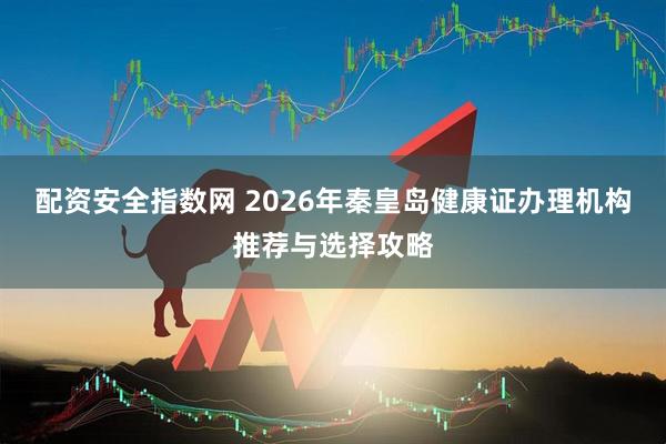 配资安全指数网 2026年秦皇岛健康证办理机构推荐与选择攻略