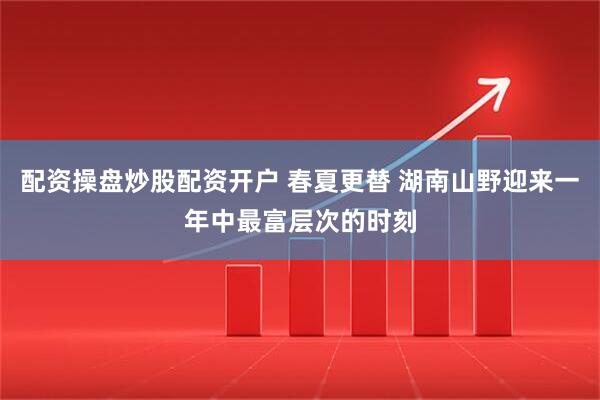 配资操盘炒股配资开户 春夏更替 湖南山野迎来一年中最富层次的时刻