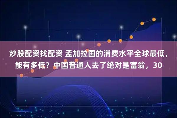 炒股配资找配资 孟加拉国的消费水平全球最低，能有多低？中国普通人去了绝对是富翁，30