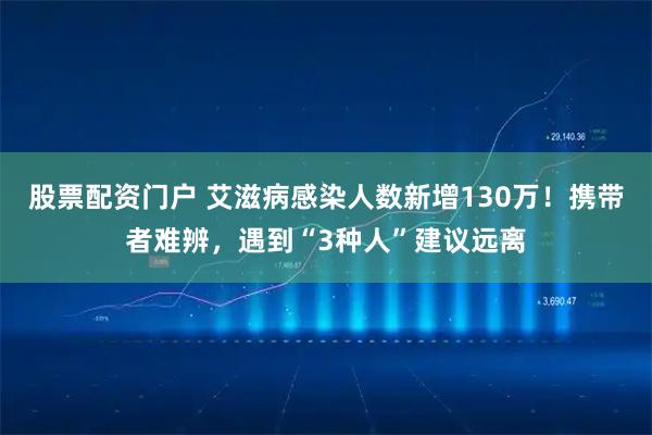 股票配资门户 艾滋病感染人数新增130万！携带者难辨，遇到“3种人”建议远离