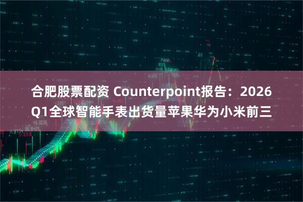 合肥股票配资 Counterpoint报告：2026Q1全球智能手表出货量苹果华为小米前三