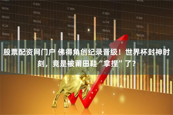 股票配资网门户 佛得角创纪录晋级！世界杯封神时刻，竟是被莆田鞋“拿捏”了？