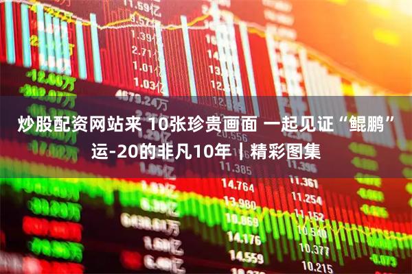 炒股配资网站来 10张珍贵画面 一起见证“鲲鹏”运-20的非凡10年｜精彩图集