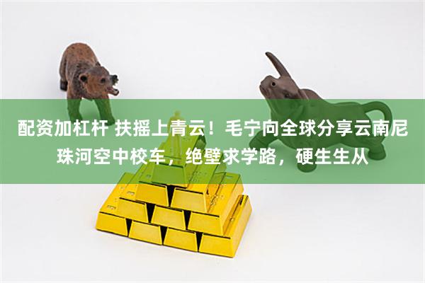 配资加杠杆 扶摇上青云！毛宁向全球分享云南尼珠河空中校车，绝壁求学路，硬生生从
