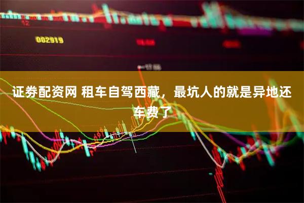 证劵配资网 租车自驾西藏，最坑人的就是异地还车费了