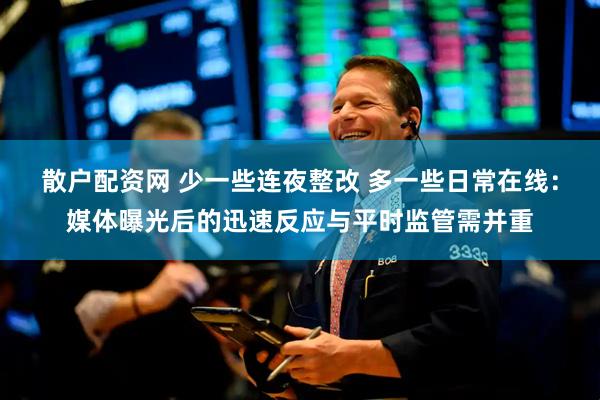散户配资网 少一些连夜整改 多一些日常在线：媒体曝光后的迅速反应与平时监管需并重
