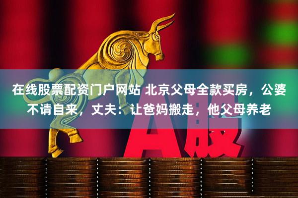 在线股票配资门户网站 北京父母全款买房，公婆不请自来，丈夫：让爸妈搬走，他父母养老