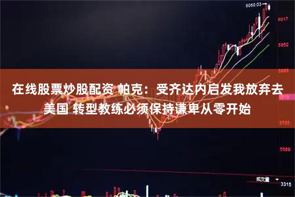 在线股票炒股配资 帕克：受齐达内启发我放弃去美国 转型教练必须保持谦卑从零开始