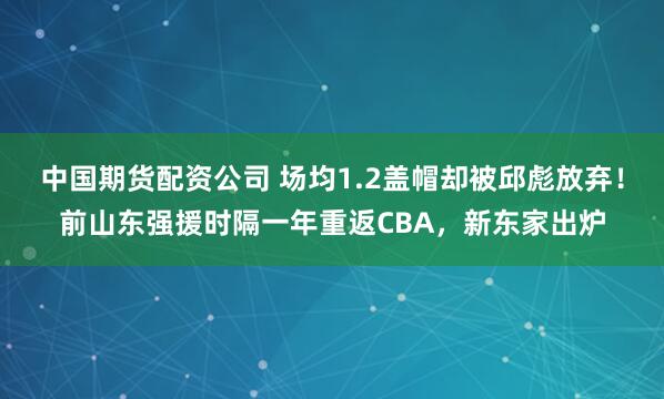 中国期货配资公司 场均1.2盖帽却被邱彪放弃！前山东强援时隔一年重返CBA，新东家出炉